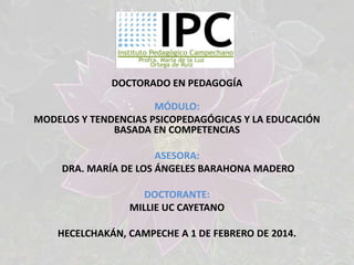 DOCTORADO EN PEDAGOGÍA
MÓDULO:
MODELOS Y TENDENCIAS PSICOPEDAGÓGICAS Y LA EDUCACIÓN
BASADA EN COMPETENCIAS
ASESORA:
DRA. MARÍA DE LOS ÁNGELES BARAHONA MADERO
DOCTORANTE:
MILLIE UC CAYETANO
HECELCHAKÁN, CAMPECHE A 1 DE FEBRERO DE 2014.

 