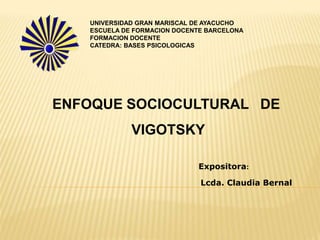 UNIVERSIDAD GRAN MARISCAL DE AYACUCHO
   ESCUELA DE FORMACION DOCENTE BARCELONA
   FORMACION DOCENTE
   CATEDRA: BASES PSICOLOGICAS




ENFOQUE SOCIOCULTURAL DE
             VIGOTSKY

                             Expositora:

                              Lcda. Claudia Bernal
 
