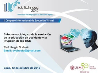 Enfoque sociológico de la evolución
de la educación en occidente y la
irrupción de las TICS

Prof. Sergio D. Bosio
Email: ovcbosio@gmail.com




Lima, 12 de octubre de 2012
 