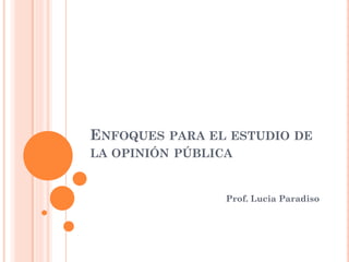 ENFOQUES PARA EL ESTUDIO DE
LA OPINIÓN PÚBLICA
Prof. Lucia Paradiso
 