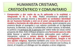 HUMANISTA CRISTIANO,
CRISTOCÉNTRICO Y COMUNITARIO
• Comprender y dar razón de su fe aplicando a la realidad, e
integrando la fe y la vida. Podrá encontrarse profunda y
sinceramente consigo mismo y descubrir su verdadera identidad
de ser humano llamado a vivir en el amor comprendiendo que el
modelo y horizonte de vida plena es Jesucristo, quien propone una
vivencia desde el evangelio y sus valores centrado en la dignidad
humana, la libertad, la paz, la solidaridad, el bien común, la bondad,
la justicia y la primacía de la persona por sobre toda las cosas como
proyecto de Dios. Este enfoque propone una formación para la vida
debe buscar y aportar instrumentos adecuados para cultivar ,
interpretar, valorar y actuar desde lo religioso y espiritual,
privilegiando la inclusión de todos los estudiantes, tengan o no
una opción religiosa. Aportará también una visión del humanismo
cristiano y su vigencia en el mundo actual en relación con la ética, la
moral, el respeto y el diálogo con los adeptos a otras religiones.
 