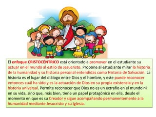 El enfoque CRISTOCÉNTRICO está orientado a promover en el estudiante su
actuar en el mundo al estilo de Jesucristo. Propone al estudiante mirar la historia
de la humanidad y su historia personal entendidas como Historia de Salvación. La
historia es el lugar del diálogo entre Dios y el hombre, y este puede reconocer
entonces cuál ha sido y es la actuación de Dios en su propia existencia y en la
historia universal. Permite reconocer que Dios no es un extraño en el mundo ni
en su vida, sino que, más bien, tiene un papel protagónico en ella, desde el
momento en que es su Creador y sigue acompañando permanentemente a la
humanidad mediante Jesucristo y su Iglesia.
 