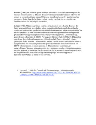Fuentes (1992), se advierte que el enfoque positivista sirve de base conceptual de 
muchos estudios como la difusión de innovaciones o la modernización a través del 
uso de la comunicación de masas. El famoso modelo de Lasswell ‐ que incluye las 
preguntas Quién dice Qué a Quién en Qué canal y con Qué efecto ‐ también se 
inscribe dentro del paradigma positivista. 
 
Beltrán (1985:77) en un artículo escrito a principios de los ochenta, después de 
hacer una revisión de los estudios sobre comunicación hasta esa fecha, señalaba 
como conclusión obvia que la investigación latinoamericana sobre comunicación "ha 
estado y todavía lo está, considerablemente dominada por modelos conceptuales 
(marcos teóricos y paradigmas dominantes) foráneos(ajenos a Latinoamérica), 
procedentes sobre todo de EEUU.  Por su parte Sánchez Ruíz (1992a:17‐18) explica 
que desde fines de los años cuarenta (al finalizar la II Guerra Mundial) y hasta 
principios de los sesenta, Latinoamérica recibió "acríticamente y sin mediaciones ni 
adaptaciones" los enfoques positivistas prevalecientes en esos momentos en los 
EEUU: "el empirismo, el funcionalismo, el difusionismo y su síntesis, el 
desarrollismo.  "Aunque posteriormente los enfoques o teorías críticas desplazaron 
en gran parte de la investigación de comunicación latinoamericana a los positivistas, 
tal desplazamiento nunca fue total y este enfoque (el positivista) pareció 
recobrar importancia al inicio de los noventa. 
 
 
 
 
 
 
    • Lozano, J. (1996). La Comunicacición como campo y objeto de estudio.
       Recuperado de: http://www.scribd.com/doc/53032112/LA-COMUNICACION-
       COMO-CAMPO-Y-OBJETO-DE-ESTUDIO
 
 