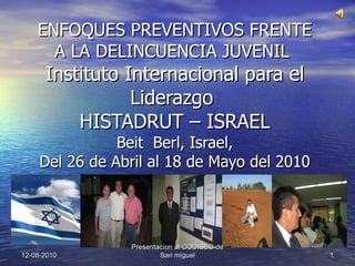 ENFOQUES PREVENTIVOS FRENTE A LA DELINCUENCIA JUVENIL  Instituto Internacional para el Liderazgo  HISTADRUT – ISRAEL Beit  Berl, Israel, Del 26 de Abril al 18 de Mayo del 2010 12-08-2010 Presentacíon al CODISEC-de San miguel 