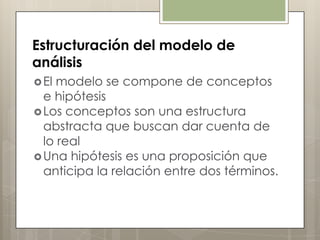 Estructuración del modelo de
análisis
 El modelo se compone de conceptos
  e hipótesis
 Los conceptos son una estructura
  abstracta que buscan dar cuenta de
  lo real
 Una hipótesis es una proposición que
  anticipa la relación entre dos términos.
 