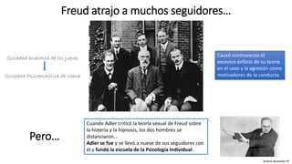 Sociedad analítica de los jueves
Sociedad Psicoanalítica de Viena
Freud atrajo a muchos seguidores…
Cuando Adler criticó la teoría sexual de Freud sobre
la histeria y la hipnosis, los dos hombres se
distanciaron…
Adler se fue y se llevó a nueve de sus seguidores con
él y fundó la escuela de la Psicología Individual.
Causó controversia el
excesivo énfasis de su teoría
en el sexo y la agresión como
motivadores de la conducta.
Andrea Buenaver M.
Pero…
 