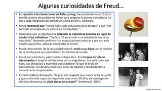 • En reacción a las deserciones de Adler y Jung, Freud estableció en 1912 un
comité secreto de partidarios leales para asegurar la pureza y ortodoxia. Le
dio a cada integrante del comité un anillo de oro y comalina.
• Freud reconoció que “nunca había sido entusiasta de la terapia” y que “me
convertí en terapeuta en contra de mi voluntad…”.
• Reconoció que su objetivo era entender la naturaleza humana en lugar de
ayudar a los individuos. “Prefiero 10 veces más a un estudiante que a un
neurótico”. Deseaba confirmar sus especulaciones teóricas y por eso veía
muchos pacientes, además necesitaba el dinero.
• Freud, descubridor de la sexualidad infantil, envió a sus hijos con el médico
de la familia para que aprendieran los hechos de la vida.
• Freud era autoritario, paternalista y dogmático. Era incapaz de tolerar
desacuerdos o aceptar refutaciones de sus seguidores. Los veía como sus
hijos, sus discípulos y esperaba que aceptaran lo que él decía sin
cuestionarlo. Los desacuerdos eran actos de traición y los disidentes a
menudo eran despreciados.
• Escribió a Marie Bonaparte: “la gran interrogante que nunca se ha resuelto
y que no he sido capaz de responder pese a mis 30 años de investigación
del alma femenina, es ¿Qué desea una mujer?” (Hothersall, 2005).
Algunas curiosidades de Freud…
Andrea Buenaver M.
 