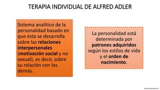 Sistema analítico de la
personalidad basado en
que ésta se desarrolla
sobre las relaciones
interpersonales
(motivación social y no
sexual), es decir, sobre
su relación con los
demás.
TERAPIA INDIVIDUAL DE ALFRED ADLER
La personalidad está
determinada por
patrones adquiridos
según los estilos de vida
y el orden de
nacimiento.
Andrea Buenaver M.
 