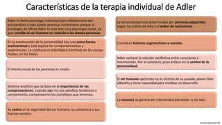 Características de la terapia individual de Adler
Adler le llamó psicología individual para diferenciarse del
psicoanálisis y esto puede provocar confusiones porque la
psicología de Alfred Adler es mas bien una psicología social, ya
que concibe al ser humano en relación a las demás personas.
En la construcción de la personalidad hay una única fuerza
motivacional y ésta explica los comportamientos y
experiencias. La conducta es teleológica (centrada en las causas
finales, en los fines).
El interés social de las personas es innato.
Sistema analítico que se basa en la importancia de las
compensaciones. Cuando algo no nos satisface tendemos a
compensarlo; compensamos los complejos que tenemos.
Se centra en la seguridad del ser humano, su conciencia y sus
fuerzas sociales.
Andrea Buenaver M.
La personalidad está determinada por patrones adquiridos
según los estilos de vida y el orden de nacimiento.
Considera factores cognoscitivos y sociales.
Adler rechazó la relación conflictiva entre consciente e
inconsciente. Por el contrario, puso énfasis en la unidad de la
personalidad.
El ser humano optimista no es víctima de su pasado, posee libre
albedrío y tiene capacidad para moldear su desarrollo.
La neurosis se genera por inferioridad percibida –y no real-.
 