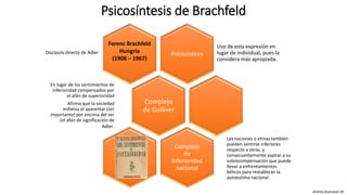 Psicosíntesis de Brachfeld
Andrea Buenaver M.
Psicosíntesis
Uso de esta expresión en
lugar de individual, pues la
considera más apropiada.
Complejo
de Gulliver
En lugar de los sentimientos de
inferioridad compensados por
el afán de superioridad
Afirma que la sociedad
enfatiza el aparentar (ser
importante) por encima del ser
(el afán de significación de
Adler.
Complejo
de
inferioridad
nacional
Las naciones o etnias también
pueden sentirse inferiores
respecto a otras, y
consecuentemente aspirar a su
sobrecompensación que puede
llevar a enfrentamientos
bélicos para restablecer la
autoestima nacional.
Ferenc Brachfeld
Hungría
(1908 – 1967)
Discípulo directo de Adler
 