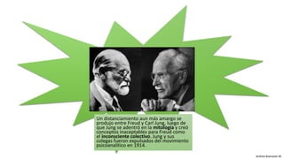 Andrea Buenaver M.
Un distanciamiento aun más amargo se
produjo entre Freud y Carl Jung, luego de
que Jung se adentró en la mitología y creó
conceptos inaceptables para Freud como
el inconsciente colectivo. Jung y sus
colegas fueron expulsados del movimiento
psicoanalítico en 1914.
 