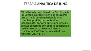 “El método terapéutico de la Psicología de
los Complejos consiste en dos cosas. Por
una parte, la concienciación, lo más
completa posible, del contenido
inconsciente; por otra parte, una síntesis
de este contenido con el de la consciencia
mediante el acto de conocimiento o
concienciación” (Hocheimer, citado en
Almazán, 2007, p. 8).
TERAPIA ANALÍTICA DE JUNG
Andrea Buenaver M.
 