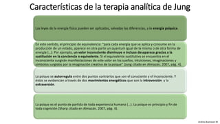 Características de la terapia analítica de Jung
Las leyes de la energía física pueden ser aplicadas, salvadas las diferencias, a la energía psíquica.
En este sentido, el principio de equivalencia: “para cada energía que se aplica y consume en la
producción de un estado, aparece en otra parte un quantum igual de la misma o de otra forma de
energía (…). Por ejemplo, un valor inconsciente disminuye e incluso desaparece gracias a la
sustitución en la conciencia o equivalente. Si el equivalente sustitutivo se encuentra en el
inconsciente surgirán manifestaciones de este valor en los sueños, intuiciones, imaginaciones y
símbolos surgidos por la imaginación creativa de la psique” (Jung citado en Almazán, 2007, pág. 4).
La psique se autorregula entre dos puntos contrarios que son el consciente y el inconsciente. Y
éstos se evidencian a través de dos movimientos energéticos que son la introversión y la
extraversión.
La psique es el punto de partida de toda experiencia humana (…). La psique es principio y fin de
toda cognición (Sharp citado en Almazán, 2007, pág. 4).
Andrea Buenaver M.
 