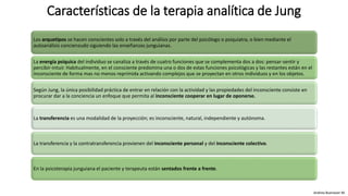 Los arquetipos se hacen conscientes solo a través del análisis por parte del psicólogo o psiquiatra, o bien mediante el
autoanálisis concienzudo siguiendo las enseñanzas junguianas.
La energía psíquica del individuo se canaliza a través de cuatro funciones que se complementa dos a dos: pensar-sentir y
percibir-intuir. Habitualmente, en el consciente predomina una o dos de estas funciones psicológicas y las restantes están en el
inconsciente de forma mas no menos reprimida activando complejos que se proyectan en otros individuos y en los objetos.
Según Jung, la única posibilidad práctica de entrar en relación con la actividad y las propiedades del inconsciente consiste en
procurar dar a la conciencia un enfoque que permita al inconsciente cooperar en lugar de oponerse.
La transferencia es una modalidad de la proyección; es inconsciente, natural, independiente y autónoma.
La transferencia y la contratransferencia provienen del inconsciente personal y del inconsciente colectivo.
En la psicoterapia junguiana el paciente y terapeuta están sentados frente a frente.
Características de la terapia analítica de Jung
Andrea Buenaver M.
 