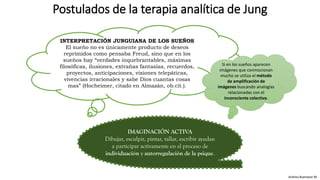 Postulados de la terapia analítica de Jung
Andrea Buenaver M.
INTERPRETACIÓN JUNGUIANA DE LOS SUEÑOS
El sueño no es únicamente producto de deseos
reprimidos como pensaba Freud, sino que en los
sueños hay “verdades inquebrantables, máximas
filosóficas, ilusiones, extrañas fantasías, recuerdos,
proyectos, anticipaciones, visiones telepáticas,
vivencias irracionales y sabe Dios cuantas cosas
mas” (Hocheimer, citado en Almazán, ob.cit.).
Si en los sueños aparecen
imágenes que conmocionan
mucho se utiliza el método
de amplificación de
imágenes buscando analogías
relacionadas con el
inconsciente colectivo.
IMAGINACIÓN ACTIVA
Dibujar, esculpir, pintar, tallar, escribir ayudan
a participar activamente en el proceso de
individuación y autorregulación de la psique.
 