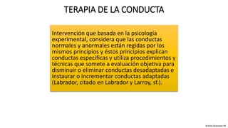 Intervención que basada en la psicología
experimental, considera que las conductas
normales y anormales están regidas por los
mismos principios y éstos principios explican
conductas específicas y utiliza procedimientos y
técnicas que somete a evaluación objetiva para
disminuir o eliminar conductas desadaptadas e
instaurar o incrementar conductas adaptadas
(Labrador, citado en Labrador y Larroy, sf.).
TERAPIA DE LA CONDUCTA
Andrea Buenaver M.
 