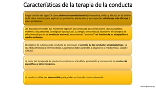 Características de la terapia de la conducta
Surge a mitad del siglo XX como alternativa revolucionaria (innovadora, válida y eficaz) en el ámbito
de la salud mental: para explicar los problemas planteados y para aportar soluciones más eficaces a
estos problemas.
Las escuelas reinantes del momento explican las conductas aduciendo como causas aspectos
internos a las personas (biológicos y psíquicos). La terapia de conducta abandona el concepto de
salud mental por el de conducta anormal, entendiendo “anormal” en función de su adaptación al
medio ambiente.
El objetivo de la terapia de conducta es promover el cambio de las conductas desadaptativas, ya
sea reduciéndolas o eliminándolas. La persona debe aprender a adaptarse al medio físico, social y
cultural.
La labor del terapeuta de conducta consiste en el análisis, evaluación y tratamiento de conductas
específicas y determinantes.
La conducta debe ser mensurable para poder ser tomada como referencia.
Andrea Buenaver M.
 