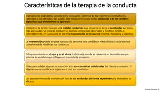Características de la terapia de la conducta
El proceso de diagnóstico consiste en la evaluación continua de los repertorios conductuales
(alterados y no alterados) del sujeto. Esto implica el estudio de las conductas y de las variables
específicas que determinan su aparición.
El objetivo de la intervención será instalar conductas que el sujeto no tiene o sustituirlas por otras
más adecuadas. Se trata de producir un cambio conductual observable y medible, directa o
indirectamente, en cualquiera de las tres modalidades de respuesta: motora, fisiológica y cognitiva.
La intervención puede dirigirse no solo a la persona sino también al medio físico o social de éste
como forma de modificar sus conductas.
Enfoque centrado en el aquí y en el ahora. La historia pasada es relevante en la medida en que
informa de variables que influyen en la conducta presente.
El terapeuta debe adaptar su actuación a las características individuales del cliente y su medio. El
objetivo no es modificar al sujeto en si sino sus conductas.
Los procedimientos de intervención han de ser evaluados de forma experimental y demostrar su
eficacia.
Andrea Buenaver M.
 