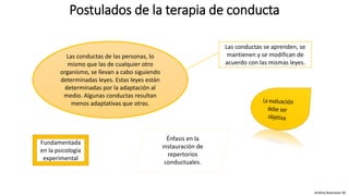 Postulados de la terapia de conducta
Andrea Buenaver M.
Las conductas de las personas, lo
mismo que las de cualquier otro
organismo, se llevan a cabo siguiendo
determinadas leyes. Estas leyes están
determinadas por la adaptación al
medio. Algunas conductas resultan
menos adaptativas que otras.
Las conductas se aprenden, se
mantienen y se modifican de
acuerdo con las mismas leyes.
Fundamentada
en la psicología
experimental
Énfasis en la
instauración de
repertorios
conductuales.
 
