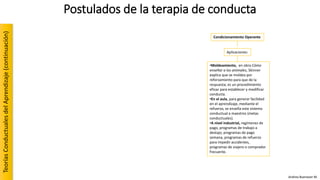 •Moldeamiento, en obra Cómo
enseñar a los animales, Skinner
explica que se moldea por
reforzamiento para que de la
respuesta; es un procedimiento
eficaz para establecer y modificar
conducta.
•En el aula, para generar facilidad
en el aprendizaje, mediante el
refuerzo, se enseña este sistema
conductual a maestros (metas
conductuales).
•A nivel industrial, regímenes de
pago, programas de trabajo a
destajo, programas de pago
semana, programas de refuerzo
para impedir accidentes,
programas de viajero o comprador
frecuente.
Aplicaciones:
Condicionamiento Operante
Postulados de la terapia de conductaTeoríasConductualesdelAprendizaje(continuación)
Andrea Buenaver M.
 
