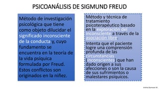 Método de investigación
psicológica que tiene
como objeto dilucidar el
significado inconsciente
de la conducta y, cuyo
fundamento se
encuentra en la teoría de
la vida psíquica
formulada por Freud.
Estos conflictos son
originados en la niñez.
PSICOANÁLISIS DE SIGMUND FREUD
Método y técnica de
tratamiento
psicoterapéutico basado
en la exploración del
inconsciente a través de la
asociación libre.
Intenta que el paciente
logre una comprensión
profunda de las
circunstancias
(inconscientes) que han
dado origen a sus
afecciones o son la causa
de sus sufrimientos o
malestares psíquicos.
Andrea Buenaver M.
 