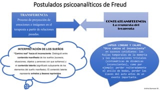 Postulados psicoanalíticos de Freud
TRANSFERENCIA
Proceso de proyección de
emociones e imágenes en el
terapeuta a partir de relaciones
pasadas.
CONTRATRANSFERENCIA
La respuesta del
terapeuta
INTERPRETACIÓN DE LOS SUEÑOS
“Camino real” hacia el inconsciente. Distinguió entre
contenido manifiesto de los sueños (sucesos,
situaciones, objetos y personas con que soñamos) y
el contenido latente (significado subyacente de los
elementos del sueño manifiesto). El contenido latente
representa anhelos y deseos reprimidos.
LAPSUS LINGUAE Y CALAMI
“Otro camino al inconsciente”
en sucesos cotidianos: las
fallas temporales de la memoria
y las equivocaciones triviales
(sintomáticas de dinámicas
inconscientes), como por
ejemplo: perder reiteradamente
el anillo de bodas, perder las
llaves del auto antes de un
evento importante.
Andrea Buenaver M.
 