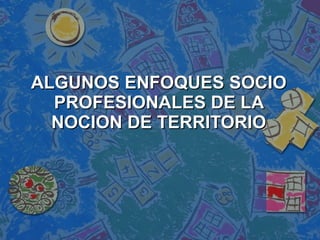 ALGUNOS ENFOQUES SOCIO PROFESIONALES DE LA NOCION DE TERRITORIO 