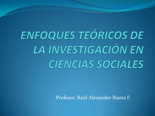 ENFOQUES TEÓRICOS DE LA INVESTIGACIÓN EN CIENCIAS SOCIALES Profesor: Raúl Alexander Ibarra F. 