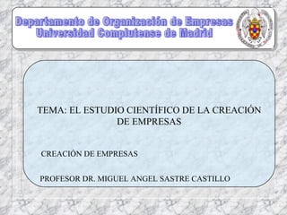 Departamento de Organización de Empresas Universidad Complutense de Madrid TEMA: EL ESTUDIO CIENTÍFICO DE LA CREACIÓN DE EMPRESAS CREACIÓN DE EMPRESAS PROFESOR DR. MIGUEL ANGEL SASTRE CASTILLO 