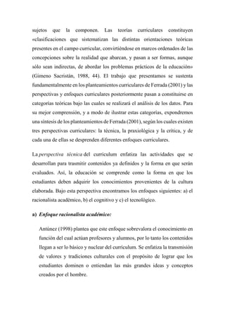 sujetos que la componen. Las teorías curriculares constituyen
«clasificaciones que sistematizan las distintas orientaciones teóricas
presentes en el campo curricular, convirtiéndose en marcos ordenados de las
concepciones sobre la realidad que abarcan, y pasan a ser formas, aunque
sólo sean indirectas, de abordar los problemas prácticos de la educación»
(Gimeno Sacristán, 1988, 44). El trabajo que presentamos se sustenta
fundamentalmente en los planteamientos curriculares de Ferrada (2001) y las
perspectivas y enfoques curriculares posteriormente pasan a constituirse en
categorías teóricas bajo las cuales se realizará el análisis de los datos. Para
su mejor comprensión, y a modo de ilustrar estas categorías, expondremos
una síntesis de los planteamientos de Ferrada (2001), según los cuales existen
tres perspectivas curriculares: la técnica, la praxiológica y la crítica, y de
cada una de ellas se desprenden diferentes enfoques curriculares.
La perspectiva técnica del curriculum enfatiza las actividades que se
desarrollan para trasmitir contenidos ya definidos y la forma en que serán
evaluados. Así, la educación se comprende como la forma en que los
estudiantes deben adquirir los conocimientos provenientes de la cultura
elaborada. Bajo esta perspectiva encontramos los enfoques siguientes: a) el
racionalista académico, b) el cognitivo y c) el tecnológico.
a) Enfoque racionalista académico:
Antúnez (1998) plantea que este enfoque sobrevalora el conocimiento en
función del cual actúan profesores y alumnos, por lo tanto los contenidos
llegan a ser lo básico y nuclear del currículum. Se enfatiza la transmisión
de valores y tradiciones culturales con el propósito de lograr que los
estudiantes dominen o entiendan las más grandes ideas y conceptos
creados por el hombre.
 