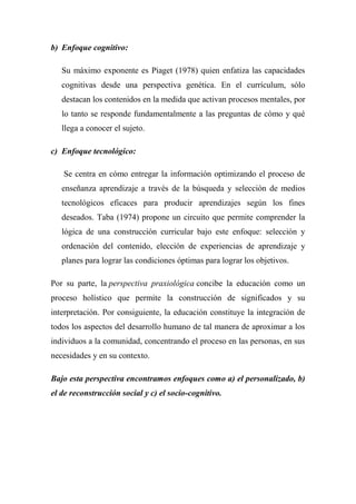 b) Enfoque cognitivo:
Su máximo exponente es Piaget (1978) quien enfatiza las capacidades
cognitivas desde una perspectiva genética. En el currículum, sólo
destacan los contenidos en la medida que activan procesos mentales, por
lo tanto se responde fundamentalmente a las preguntas de cómo y qué
llega a conocer el sujeto.
c) Enfoque tecnológico:
Se centra en cómo entregar la información optimizando el proceso de
enseñanza aprendizaje a través de la búsqueda y selección de medios
tecnológicos eficaces para producir aprendizajes según los fines
deseados. Taba (1974) propone un circuito que permite comprender la
lógica de una construcción curricular bajo este enfoque: selección y
ordenación del contenido, elección de experiencias de aprendizaje y
planes para lograr las condiciones óptimas para lograr los objetivos.
Por su parte, la perspectiva praxiológica concibe la educación como un
proceso holístico que permite la construcción de significados y su
interpretación. Por consiguiente, la educación constituye la integración de
todos los aspectos del desarrollo humano de tal manera de aproximar a los
individuos a la comunidad, concentrando el proceso en las personas, en sus
necesidades y en su contexto.
Bajo esta perspectiva encontramos enfoques como a) el personalizado, b)
el de reconstrucción social y c) el socio-cognitivo.
 