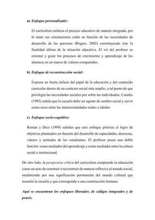 a) Enfoque personalizado:
El currículum enfatiza el proceso educativo de manera integrada, por
lo tanto sus orientaciones están en función de las necesidades de
desarrollo de las personas (Rogers, 2002) constituyendo éste la
finalidad última de la situación educativa. El rol del profesor es
orientar y guiar los procesos de crecimiento y aprendizaje de los
alumnos en un marco de valores compartidos.
b) Enfoque de reconstrucción social:
Expresa un fuerte énfasis del papel de la educación y del contenido
curricular dentro de un contexto social más amplio, a tal punto de que
privilegia las necesidades sociales por sobre las individuales. Canales
(1985) señala que la escuela debe ser agente de cambio social y servir
como nexo entre las intencionalidades reales e ideales
c) Enfoque socio-cognitivo:
Román y Diez (1999) señalan que este enfoque prioriza el logro de
objetivos planteados en función del desarrollo de capacidades, destrezas,
valores y actitudes de los estudiantes. El profesor posee una doble
función: como mediador del aprendizaje y como mediador entre la cultura
social e institucional.
De otro lado, la perspectiva crítica del curriculum comprende la educación
como un acto de construir o reconstruir de manera reflexiva el mundo social,
mediatizado por una significación permanente del mundo cultural que
trasmite la escuela y que corresponde a una construcción humana.
Aquí se encuentran los enfoques liberador, de códigos integrados y de
praxis.
 