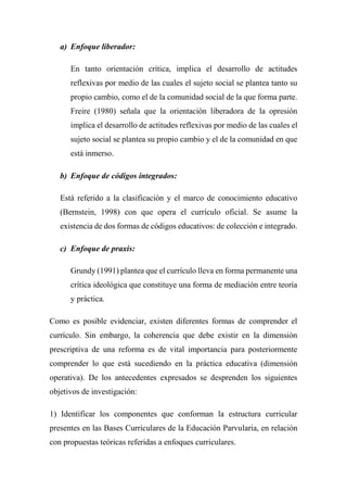 a) Enfoque liberador:
En tanto orientación crítica, implica el desarrollo de actitudes
reflexivas por medio de las cuales el sujeto social se plantea tanto su
propio cambio, como el de la comunidad social de la que forma parte.
Freire (1980) señala que la orientación liberadora de la opresión
implica el desarrollo de actitudes reflexivas por medio de las cuales el
sujeto social se plantea su propio cambio y el de la comunidad en que
está inmerso.
b) Enfoque de códigos integrados:
Está referido a la clasificación y el marco de conocimiento educativo
(Bernstein, 1998) con que opera el currículo oficial. Se asume la
existencia de dos formas de códigos educativos: de colección e integrado.
c) Enfoque de praxis:
Grundy (1991) plantea que el currículo lleva en forma permanente una
crítica ideológica que constituye una forma de mediación entre teoría
y práctica.
Como es posible evidenciar, existen diferentes formas de comprender el
currículo. Sin embargo, la coherencia que debe existir en la dimensión
prescriptiva de una reforma es de vital importancia para posteriormente
comprender lo que está sucediendo en la práctica educativa (dimensión
operativa). De los antecedentes expresados se desprenden los siguientes
objetivos de investigación:
1) Identificar los componentes que conforman la estructura curricular
presentes en las Bases Curriculares de la Educación Parvularia, en relación
con propuestas teóricas referidas a enfoques curriculares.
 