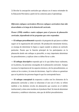 2) Develar la concepción curricular que subyace en el marco orientador de
la Educación Parvularia a partir de los contextos para el aprendizaje.
Diferentes enfoques curriculares Diversos enfoques curriculares han sido
desarrollados a lo largo de la historia del currículo.
Posner (1998) establece cuatro enfoques para el proceso de planeación
curricular, dependiendo de las preguntas que estos respondan:
― El enfoque procedimental responde a la pregunta de qué pasos se deben
seguir en la organización del currículo. De producción meramente técnica,
se encarga de determinar la lógica a seguir cuando se planea un currículo
particular. Puesto que la función principal de los participantes en la
planeación desde este enfoque es prescribir, es muy importante determinar
los procedimientos y explicar cómo se deben llevar a cabo.
― El enfoque descriptivo responde qué es lo que deben hacer realmente,
en la práctica, las personas encargadas de la planeación curricular. Aunque
reconoce la importancia de los aspectos técnicos y de los procedimientos, se
centra en los eventos y la toma de decisiones. Aquí lo valioso es garantizar
que en la práctica las personas hagan lo que les corresponde hacer.
― El enfoque conceptual da respuesta a cuáles son los elementos de la
planeación curricular y cómo se relacionan el uno con el otro; se refiere
también a los distintos niveles de planeación que ocurren en el ámbito
institucional y cómo estos inciden en el producto final. Se trata de determinar
elementos y establecer relaciones, más que de definir procedimientos.
 