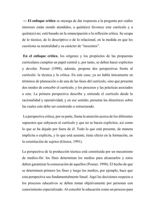 ― El enfoque crítico se encarga de dar respuesta a la pregunta por cuáles
intereses están siendo atendidos, a quién(es) favorece este currículo y a
quién(es) no; está basado en la emancipación o la reflexión crítica. Se ocupa
de lo técnico, de lo descriptivo o de lo relacional, en la medida en que les
cuestiona su neutralidad y su carácter de “inocentes”.
En el enfoque crítico, los orígenes y los propósitos de las propuestas
curriculares cumplen un papel central y, por tanto, se deben hacer explícitos
y develar. Posner (1998), además, propone dos perspectivas frente al
currículo: la técnica y la crítica. En este caso, ya no habla únicamente en
términos de planeación o de una de las fases del currículo, sino que presenta
dos modos de concebir el currículo, y los procesos y las prácticas asociados
a este. La primera perspectiva describe y entiende el currículo desde la
racionalidad y operatividad, y en ese sentido, presenta las directrices sobre
las cuales este debe ser construido o estructurado.
La perspectiva crítica, por su parte, llama la atención acerca de los diferentes
supuestos que subyacen al currículo y que no se hacen explícitos, así como
lo que se ha dejado por fuera de él. Todo lo que está presente, de manera
implícita o explícita, y lo que está ausente, tiene efecto en la formación, en
la constitución de sujetos (Giroux, 1991).
La perspectiva de la producción técnica está constituida por un mecanismo
de medios-fin: los fines determinan los medios para alcanzarlos y estos
deben garantizar la consecución de aquellos (Posner, 1998). El hecho de que
se determinen primero los fines y luego los medios, por ejemplo, hace que
esta perspectiva sea fundamentalmente lineal. Aquí las decisiones respecto a
los procesos educativos se deben tomar objetivamente por personas con
conocimiento especializado. Al concebir la educación como un proceso para
 