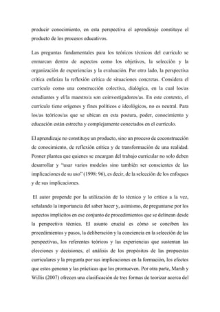 producir conocimiento, en esta perspectiva el aprendizaje constituye el
producto de los procesos educativos.
Las preguntas fundamentales para los teóricos técnicos del currículo se
enmarcan dentro de aspectos como los objetivos, la selección y la
organización de experiencias y la evaluación. Por otro lado, la perspectiva
crítica enfatiza la reflexión crítica de situaciones concretas. Considera el
currículo como una construcción colectiva, dialógica, en la cual los/as
estudiantes y el/la maestro/a son coinvestigadores/as. En este contexto, el
currículo tiene orígenes y fines políticos e ideológicos, no es neutral. Para
los/as teóricos/as que se ubican en esta postura, poder, conocimiento y
educación están estrecha y complejamente conectados en el currículo.
El aprendizaje no constituye un producto, sino un proceso de coconstrucción
de conocimiento, de reflexión crítica y de transformación de una realidad.
Posner plantea que quienes se encargan del trabajo curricular no solo deben
desarrollar y “usar varios modelos sino también ser conscientes de las
implicaciones de su uso” (1998: 96), es decir, de la selección de los enfoques
y de sus implicaciones.
El autor propende por la utilización de lo técnico y lo crítico a la vez,
señalando la importancia del saber hacer y, asimismo, de preguntarse por los
aspectos implícitos en ese conjunto de procedimientos que se delinean desde
la perspectiva técnica. El asunto crucial es cómo se conciben los
procedimientos y pasos, la deliberación y la conciencia en la selección de las
perspectivas, los referentes teóricos y las experiencias que sustentan las
elecciones y decisiones, el análisis de los propósitos de las propuestas
curriculares y la pregunta por sus implicaciones en la formación, los efectos
que estos generan y las prácticas que los promueven. Por otra parte, Marsh y
Willis (2007) ofrecen una clasificación de tres formas de teorizar acerca del
 