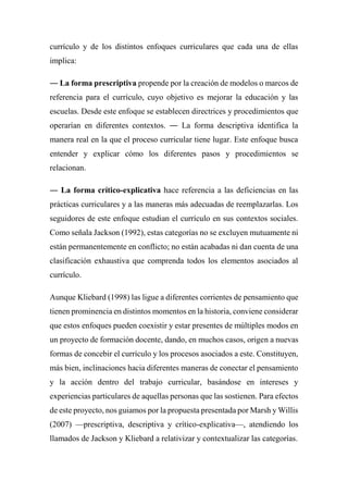 currículo y de los distintos enfoques curriculares que cada una de ellas
implica:
― La forma prescriptiva propende por la creación de modelos o marcos de
referencia para el currículo, cuyo objetivo es mejorar la educación y las
escuelas. Desde este enfoque se establecen directrices y procedimientos que
operarían en diferentes contextos. ― La forma descriptiva identifica la
manera real en la que el proceso curricular tiene lugar. Este enfoque busca
entender y explicar cómo los diferentes pasos y procedimientos se
relacionan.
― La forma crítico-explicativa hace referencia a las deficiencias en las
prácticas curriculares y a las maneras más adecuadas de reemplazarlas. Los
seguidores de este enfoque estudian el currículo en sus contextos sociales.
Como señala Jackson (1992), estas categorías no se excluyen mutuamente ni
están permanentemente en conflicto; no están acabadas ni dan cuenta de una
clasificación exhaustiva que comprenda todos los elementos asociados al
currículo.
Aunque Kliebard (1998) las ligue a diferentes corrientes de pensamiento que
tienen prominencia en distintos momentos en la historia, conviene considerar
que estos enfoques pueden coexistir y estar presentes de múltiples modos en
un proyecto de formación docente, dando, en muchos casos, origen a nuevas
formas de concebir el currículo y los procesos asociados a este. Constituyen,
más bien, inclinaciones hacia diferentes maneras de conectar el pensamiento
y la acción dentro del trabajo curricular, basándose en intereses y
experiencias particulares de aquellas personas que las sostienen. Para efectos
de este proyecto, nos guiamos por la propuesta presentada por Marsh y Willis
(2007) —prescriptiva, descriptiva y crítico-explicativa—, atendiendo los
llamados de Jackson y Kliebard a relativizar y contextualizar las categorías.
 