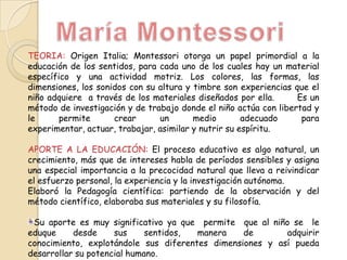 TEORIA: Origen Italia; Montessori otorga un papel primordial a la
educación de los sentidos, para cada uno de los cuales hay un material
específico y una actividad motriz. Los colores, las formas, las
dimensiones, los sonidos con su altura y timbre son experiencias que el
niño adquiere a través de los materiales diseñados por ella.
Es un
método de investigación y de trabajo donde el niño actúa con libertad y
le
permite
crear
un
medio
adecuado
para
experimentar, actuar, trabajar, asimilar y nutrir su espíritu.
APORTE A LA EDUCACIÓN: El proceso educativo es algo natural, un
crecimiento, más que de intereses habla de períodos sensibles y asigna
una especial importancia a la precocidad natural que lleva a reivindicar
el esfuerzo personal, la experiencia y la investigación autónoma.
Elaboró la Pedagogía científica: partiendo de la observación y del
método científico, elaboraba sus materiales y su filosofía.

Su aporte es muy significativo ya que permite que al niño se le
eduque
desde
sus
sentidos,
manera
de
adquirir
conocimiento, explotándole sus diferentes dimensiones y así pueda
desarrollar su potencial humano.

 
