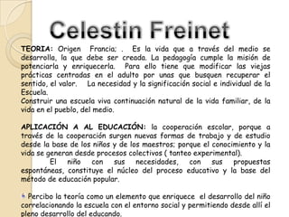 TEORIA: Origen Francia; . Es la vida que a través del medio se
desarrolla, la que debe ser creada. La pedagogía cumple la misión de
potenciarla y enriquecerla. Para ello tiene que modificar las viejas
prácticas centradas en el adulto por unas que busquen recuperar el
sentido, el valor. La necesidad y la significación social e individual de la
Escuela.
Construir una escuela viva continuación natural de la vida familiar, de la
vida en el pueblo, del medio.
APLICACIÓN A AL EDUCACIÓN: la cooperación escolar, porque a
través de la cooperación surgen nuevas formas de trabajo y de estudio
desde la base de los niños y de los maestros; porque el conocimiento y la
vida se generan desde procesos colectivos ( tanteo experimental).
El
niño
con
sus
necesidades,
con
sus
propuestas
espontáneas, constituye el núcleo del proceso educativo y la base del
método de educación popular.
Percibo la teoría como un elemento que enriquece el desarrollo del niño
correlacionando la escuela con el entorno social y permitiendo desde allí el
pleno desarrollo del educando.

 