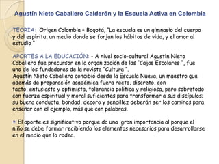 TEORIA: Origen Colombia – Bogotá, “La escuela es un gimnasio del cuerpo
y del espíritu, un medio donde se forjan los hábitos de vida, y el amor al
estudio “
APORTES A LA EDUCACIÓN: - A nivel socio-cultural Agustín Nieto
Caballero fue precursor en la organización de las “Cajas Escolares “, fue
uno de los fundadores de la revista “Cultura “.
Agustín Nieto Caballero concibió desde la Escuela Nueva, un maestro que
además de preparación académica fuera recto, discreto, con
tacto, entusiasta y optimista, tolerancia política y religiosa, pero sobretodo
con fuerza espiritual y moral suficientes para transformar a sus discípulos;
su buena conducta, bondad, decoro y sencillez deberán ser los caminos para
enseñar con el ejemplo, más que con palabras.
El aporte es significativo porque da una gran importancia al porque el
niño se debe formar recibiendo los elementos necesarios para desarrollarse
en el medio que lo rodea.

 