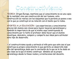 TEORIA: Origen Europa, mantiene que el conocimiento no es una copia
de la realidad, sino una construcción del ser humano, esta
construcción se realiza con los esquemas que la persona ya posee o sea
con lo que ya construyó en su relación con el medio que lo rodea.
APORTES A LA EDUCACIÓN: Las experiencias y conocimientos
previos del alumno son claves para lograr mejores aprendizajes y
también la importancia de que el mismo vaya construyendo su
conocimiento por lo tanto el profesor debe hacer que el alumno
investigue, descubra, compare y comparta sus ideas para estimular
este tipo de desarrollo.
el constructivismo ayuda y estimula al niño para que este sea el que
construya su propio conocimiento lo que permite un desarrollo más
alto del aprendizaje dado que la conclusión de lo que se le ha dado en
una clase es la que el mismo construye dándole así su propio
aprendizaje desde la líneas reales y orientaciones del docente.

 