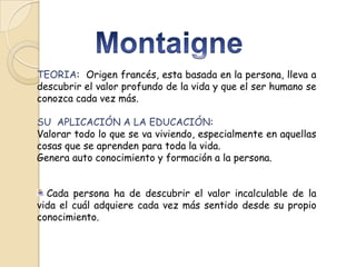 TEORIA: Origen francés, esta basada en la persona, lleva a
descubrir el valor profundo de la vida y que el ser humano se
conozca cada vez más.
SU APLICACIÓN A LA EDUCACIÓN:
Valorar todo lo que se va viviendo, especialmente en aquellas
cosas que se aprenden para toda la vida.
Genera auto conocimiento y formación a la persona.
Cada persona ha de descubrir el valor incalculable de la
vida el cuál adquiere cada vez más sentido desde su propio
conocimiento.

 