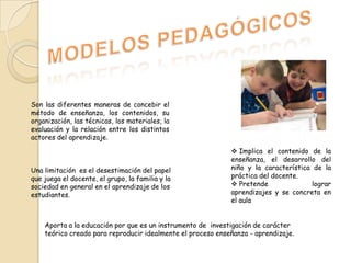 Son las diferentes maneras de concebir el
método de enseñanza, los contenidos, su
organización, las técnicas, los materiales, la
evaluación y la relación entre los distintos
actores del aprendizaje.

Una limitación es el desestimación del papel
que juega el docente, el grupo, la familia y la
sociedad en general en el aprendizaje de los
estudiantes.

 Implica el contenido de la
enseñanza, el desarrollo del
niño y la característica de la
práctica del docente.
 Pretende
lograr
aprendizajes y se concreta en
el aula

Aporta a la educación por que es un instrumento de investigación de carácter
teórico creado para reproducir idealmente el proceso enseñanza - aprendizaje.

 