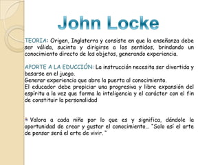TEORIA: Origen, Inglaterra y consiste en que la enseñanza debe
ser válida, sucinta y dirigirse a los sentidos, brindando un
conocimiento directo de los objetos, generando experiencia.
APORTE A LA EDUCCIÓN: La instrucción necesita ser divertida y
basarse en el juego.
Generar experiencia que abre la puerta al conocimiento.
El educador debe propiciar una progresiva y libre expansión del
espíritu a la vez que forma la inteligencia y el carácter con el fin
de constituir la personalidad
Valora a cada niño por lo que es y significa, dándole la
oportunidad de crear y gustar el conocimiento… “Solo así el arte
de pensar será el arte de vivir. “

 