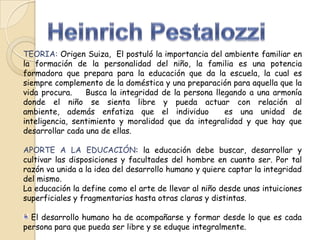 TEORIA: Origen Suiza, El postuló la importancia del ambiente familiar en
la formación de la personalidad del niño, la familia es una potencia
formadora que prepara para la educación que da la escuela, la cual es
siempre complemento de la doméstica y una preparación para aquella que la
vida procura.
Busca la integridad de la persona llegando a una armonía
donde el niño se sienta libre y pueda actuar con relación al
ambiente, además enfatiza que el individuo
es una unidad de
inteligencia, sentimiento y moralidad que da integralidad y que hay que
desarrollar cada una de ellas.
APORTE A LA EDUCACIÓN: la educación debe buscar, desarrollar y
cultivar las disposiciones y facultades del hombre en cuanto ser. Por tal
razón va unida a la idea del desarrollo humano y quiere captar la integridad
del mismo.
La educación la define como el arte de llevar al niño desde unas intuiciones
superficiales y fragmentarias hasta otras claras y distintas.
El desarrollo humano ha de acompañarse y formar desde lo que es cada
persona para que pueda ser libre y se eduque integralmente.

 