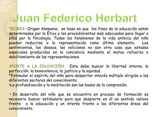TEORIA: Origen Alemania; se basa en que los fines de la educación están
determinados por la Ética y los procedimientos más adecuados para llegar a
ellos por la Psicología. Todos los fenómenos de la vida anímica del niño
pueden reducirse a la representación como último elemento.
Los
sentimientos, los deseos, las voliciones no son otra cosa que estados
especiales producidos en la conciencia mediante el mutuo refuerzo o
debilitamiento de las representaciones.
APORTE A LA EDUCACIÓN: Esta debe buscar la libertad interna, la
perfección, la benevolencia, la justicia y la equidad.
*Estimular el espíritu del niño para despertar interés múltiple dirigido a los
diferentes sectores del conocimiento.
•La profundización y la meditación son las bases de la compresión.
En desarrollo del niño que se encuentra en proceso de formación es
necesario buscar estimularlo para que despierte en él un sentido valioso
frente a la educación y un interés frente a los diferentes áreas del
conocimiento.

 