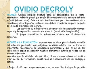 TEORIA: Origen Bélgica; Postula para el aprendizaje de la lectoescritura el método global que según él corresponde a la esencia del alma
infantil (sincretismo). Este método también sirve para la enseñanza de la
escritura y de ortografía, materias que deben enseñarse un poco después
de iniciado el proceso de lectura.
Los pasos de su método son la observación, la asociación-tiempoespacio y la expresión concreta y abstracta (asociación imaginación).
El juego educativo: la educación situada en el desarrollo
sensorial.
APORTE A LA EDUCACIÓN: expresa que se debe partir desde la visión
del niño sin pretender que adquiera la visión adulta, por lo tanto es
importante reconocerle su verdadera naturaleza y que él es un ser
libre, único capaz de adquirir muchos elementos aunque es todos es de
manera diferente.
Muestra que la vitalidad de los niños, al modo como actúan, el sentido
práctico de su formación, constituían el fundamento de su pedagogía
activa.
Dejar al niño ser lo que realmente es, en una libertad que le permita

 