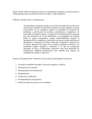 Según Trujillo (2002) el enfoque por tareas y el aprendizaje cooperativo van de la mano en
el aula para que haya una presencia efectiva de input y output lingüístico.
Fathman y Kessler (op.cit.) consideran que:
“El aprendizaje cooperativo puede ser una forma de manejo de la clase muy
efectiva para contribuir al desarrollo de destrezas sociales, adquirir un mejor
conocimiento de los conceptos, mejorar la capacidad de resolución de
problemas, y perfeccionar las destrezas comunicativas y lingüísticas. En
actividades en pequeños grupos, se promueve la atmósfera positiva necesaria
para una interacción en el aula satisfactoria. Los estudiantes que trabajan
juntos en grupos heterogéneos asumen responsabilidades respecto al
aprendizaje de los compañeros y desarrollan una mayor receptividad hacia el
aprendizaje y el lenguaje. Por último, dado que el lenguaje es interactivo en
sí mismo, aprender una lengua en un entorno cooperativo permite a los
estudiantes integrar lenguaje y contenidos si se dan las condiciones
adecuadas. Es decir, el aprendizaje cooperativo sirve para desarrollar las
competencias lingüístico-comunicativas pero también para mejorar las
competencias sociales y cognitivas”
Ferreiro (s/f) propone siete “momentos” de una clase de Aprendizaje Cooperativo:
1.
2.
3.
4. Recapitulación.
5.
6.
7.
Creación de ambiente favorable y activación cognitiva y afectiva.
Orientación de la atención.
Procesamiento de la información.
Evaluación y celebración.
Interdependencia social positiva.
Reflexión sobre los procesos y los resultados.
 