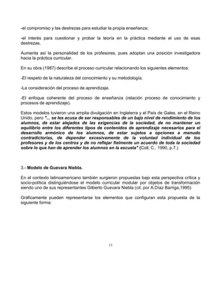 13
-el compromiso y las destrezas para estudiar la propia enseñanza;
-el interés para cuestionar y probar la teoría en la práctica mediante el uso de esas
destrezas.
Aumenta así la personalidad de los profesores, pues adoptan una posición investigadora
hacia la práctica curricular.
En su obra (1987) describe el proceso curricular relacionando los siguientes elementos:
-El respeto de la naturaleza del conocimiento y su metodología.
-La consideración del proceso de aprendizaje.
-El enfoque coherente del proceso de enseñanza (relación proceso de conocimiento y
procesos de aprendizaje).
Estos modelos tuvieron una amplia divulgación en Inglaterra y el País de Gales, en el Reino
Unido, pero "... se les acusa de ser responsables de un bajo nivel de rendimiento de los
alumnos, de estar alejados de las exigencias de la sociedad, de no mantener un
equilibrio entre los diferentes tipos de contenidos de aprendizaje necesarios para el
desarrollo armónico de los alumnos, de estar sujetos a opciones a menudo
contradictorias, de depender excesivamente de la voluntad individual de los
profesores y de los centros y de no reflejar fielmente un acuerdo de toda la sociedad
sobre lo que han de aprender los alumnos en la escuela" (Coll, C., 1990, p.7.)
3.- Modelo de Guevara Niebla.
En el contexto latinoamericano también surgieron propuestas bajo esta perspectiva crítica y
socio-política distinguiéndose el modelo curricular modular por objetos de transformación
siendo uno de sus representantes Gilberto Guevara Niebla (cit. por A.Díaz Barriga,1995)
Gráficamente pueden representarse los elementos que configuran esta propuesta de la
siguiente forma:
 