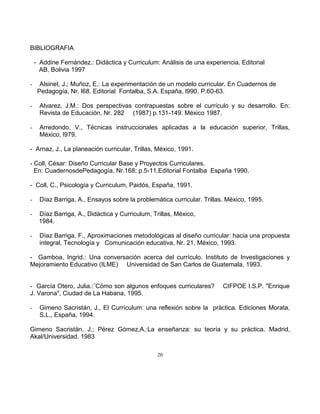 20
BIBLIOGRAFIA
- Addine Fernández.: Didáctica y Curriculum: Análisis de una experiencia. Editorial
AB, Bolivia 1997
- Alsinet, J.; Muñoz, E.: La experimentación de un modelo curricular. En Cuadernos de
Pedagogía, Nr. l68. Editorial Fontalba, S.A. España, l990. P.60-63.
- Alvarez, J.M.: Dos perspectivas contrapuestas sobre el currículo y su desarrollo. En:
Revista de Educación, Nr. 282 (1987) p.131-149. México 1987.
- Arredondo, V., Técnicas instruccionales aplicadas a la educación superior, Trillas,
México, l979.
- Arnaz, J., La planeación curricular, Trillas, México, 1991.
- Coll, César: Diseño Curricular Base y Proyectos Curriculares.
En: CuadernosdePedagogía, Nr.168; p.5-11.Editorial Fontalba España 1990.
- Coll, C., Psicología y Curriculum, Paidós, España, 1991.
- Díaz Barriga, A., Ensayos sobre la problemática curricular. Trillas. México, 1995.
- Díaz Barriga, A., Didáctica y Curriculum, Trillas, México,
1984.
- Díaz Barriga, F., Aproximaciones metodológicas al diseño curricular: hacia una propuesta
integral, Tecnología y Comunicación educativa, Nr. 21, México, 1993.
- Gamboa, Ingrid.: Una conversación acerca del currículo. Instituto de Investigaciones y
Mejoramiento Educativo (ILME) Universidad de San Carlos de Guatemala, 1993.
- García Otero, Julia.:¨Cómo son algunos enfoques curriculares? CIFPOE I.S.P. "Enrique
J. Varona", Ciudad de La Habana, 1995.
- Gimeno Sacristán, J., El Currículum: una reflexión sobre la práctica. Ediciones Morata,
S.L., España, 1994.
Gimeno Sacristán, J.; Pérez Gómez,A.:La enseñanza: su teoría y su práctica. Madrid,
Akal/Universidad. 1983
 